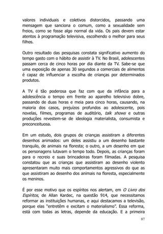 87
valores individuais e coletivos distorcidos, passando uma
mensagem que sanciona o comum, como a sexualidade sem
freios, como se fosse algo normal da vida. Os pais devem estar
atentos à programação televisiva, escolhendo o melhor para seus
filhos.
Outro resultado das pesquisas constata significativo aumento do
tempo gasto com o hábito de assistir à TV. No Brasil, adolescentes
passam cerca de cinco horas por dia diante da TV. Sabe-se que
uma exposição de apenas 30 segundos a comerciais de alimentos
é capaz de influenciar a escolha de crianças por determinados
produtos.
A TV é tão poderosa que faz com que da infância para a
adolescência o tempo em frente ao aparelho televisivo dobre,
passando de duas horas e meia para cinco horas, causando, na
maioria dos casos, prejuízos profundos ao adolescente, pois
novelas, filmes, programas de auditório, talk shows e outras
produções revestem-se de ideologia materialista, consumista e
preconceituosa.
Em um estudo, dois grupos de crianças assistiram a diferentes
desenhos animados: um deles assistiu a um desenho bastante
tranquilo, de animais na floresta; o outro, a um desenho em que
os personagens lutavam o tempo todo. Depois, as crianças foram
para o recreio e suas brincadeiras foram filmadas. A pesquisa
constatou que as crianças que assistiram ao desenho violento
apresentaram muito mais comportamentos agressivos do que as
que assistiram ao desenho dos animais na floresta, especialmente
os meninos.
É por esse motivo que os espíritos nos alertam, em O Livro dos
Espíritos, de Allan Kardec, na questão 914, que necessitamos
reformar as instituições humanas, e aqui destacamos a televisão,
porque elas “entretêm e excitam o materialismo”. Essa reforma,
está com todas as letras, depende da educação. E a primeira
 