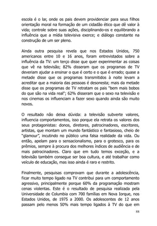 88
escola é o lar, onde os pais devem providenciar para seus filhos
orientação moral na formação de um cidadão ético que dê valor à
vida; controle sobre suas ações, disciplinando-os e equilibrando a
influência que a mídia televisiva exerce; e diálogo constante na
construção de um ser pleno.
Ainda outra pesquisa revela que nos Estados Unidos, 750
americanos entre 10 e 16 anos, foram entrevistados sobre a
influência da TV: um terço disse que quer experimentar as coisas
que vê na televisão; 82% disseram que os programas de TV
deveriam ajudar a ensinar o que é certo e o que é errado; quase a
metade disse que os programas transmitidos à noite levam a
acreditar que a maioria das pessoas é desonesta; mais da metade
disse que os programas de TV retratam os pais "bem mais bobos
do que são na vida real"; 62% disseram que o sexo na televisão e
nos cinemas os influenciam a fazer sexo quando ainda são muito
novos.
O resultado não deixa dúvida: a televisão subverte valores,
influencia comportamentos, isso porque ela retrata os valores dos
seus protagonistas: donos, diretores, patrocinadores, escritores,
artistas, que montam um mundo fantástico e fantasioso, cheio de
“glamour”, incutindo no público uma falsa realidade da vida. Ou
então, apelam para o sensacionalismo, para o grotesco, para os
prêmios, sempre à procura dos melhores índices de audiência e de
mais patrocinadores. Claro que em tudo temos exceção, e a
televisão também consegue ser boa cultura, e até trabalhar como
veículo de educação, mas isso ainda é raro e restrito.
Finalmente, pesquisas comprovam que durante a adolescência,
ficar muito tempo ligado na TV contribui para um comportamento
agressivo, principalmente porque 60% da programação mostram
cenas violentas. Este é o resultado de pesquisa realizada pela
Universidade de Columbia com 700 famílias em Nova Iorque, nos
Estados Unidos, de 1975 a 2000. Os adolescentes de 12 anos
passam pelo menos 50% mais tempo ligados à TV do que em
 