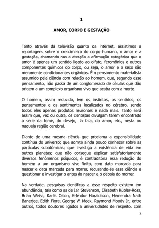 8
1
AMOR, CORPO E GESTAÇÃO
Tanto através da televisão quanto da internet, assistimos a
reportagens sobre o crescimento do corpo humano, o amor e a
gestação, chamando-nos a atenção a afirmação categórica que o
amor é apenas um sentido ligado ao olfato, feromônios e outros
componentes químicos do corpo, ou seja, o amor e o sexo são
meramente condicionantes orgânicos. É o pensamento materialista
assumido pela ciência com relação ao homem, que, segundo esse
pensamento, não passa de um conglomerado de células que dão
origem a um complexo organismo vivo que acaba com a morte.
O homem, assim reduzido, tem os instintos, os sentidos, os
pensamentos e os sentimentos localizados no cérebro, sendo
todos eles apenas produtos neuronais e nada mais. Tanto será
assim que, vez ou outra, os cientistas divulgam terem encontrado
a sede da fome, do desejo, da fala, do amor, etc., nesta ou
naquela região cerebral.
Diante de uma mesma ciência que proclama a expansibilidade
contínua do universo; que admite ainda pouco conhecer sobre as
partículas subatômicas; que investiga a existência de vida em
outros planetas; que não consegue explicar satisfatoriamente
diversos fenômenos psíquicos, é contraditória essa redução do
homem a um organismo vivo finito, com data marcada para
nascer e data marcada para morrer, recusando-se essa ciência a
questionar e investigar o antes do nascer e o depois do morrer.
Na verdade, pesquisas científicas a esse respeito existem em
abundância, tais como as de Ian Stevenson, Elisabeth Kübler-Ross,
Brian Weiss, Karlis Olson, Erlendur Haraldsson, Hemendra Nath
Banerjee, Edith Fiore, George W. Meek, Raymond Moody Jr., entre
outros, todos doutores ligados a universidades de respeito, com
 