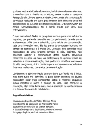 89
qualquer outra atividade não-escolar, incluindo os deveres de casa,
o convívio com a família ou a leitura, como mostra a pesquisa
Percepção dos Jovens sobre a violência nos meios de comunicação
de massa, realizada em 1998, pela Unesco, com cerca de cinco mil
adolescentes de 12 anos de diferentes países. O Exterminador, de
Arnold Schwarzenegger, foi o herói citado por 88% dos
entrevistados.
O que mais dizer? Todas as pesquisas alertam para uma influência
negativa, por parte da televisão, no comportamento de crianças e
adolescentes. Não que a televisão, como mídia de comunicação,
seja uma invenção ruim. Ela faz parte do progresso humano no
campo da tecnologia e é muito útil. Contudo, seu conteúdo está
necessitado de uma urgente revisão. E nós, espíritas, não
podemos assistir a continuidade desse quadro. Devemos
esclarecer os pais, os avós, os professores do quanto temos de
trabalhar a nossa moralização, para podermos modificar os valores
de vida dos jovens, único caminho para renovarmos a sociedade e
fazermos melhor uso dos meios de comunicação.
Lembremos o apóstolo Paulo quando disse que “tudo me é lícito,
mas nem tudo me convém”. E para saber escolher, os jovens
necessitam estar mais conscientes sobre si mesmos enquanto
almas imortais e sobre o porquê da vida. Isso compete à
educação, algo mais, bem mais, que a aquisição de conhecimento
e o desenvolvimento de habilidades.
Sugestão de leitura:
Educação do Espírito, de Walter Oliveira Alves.
Visão Espírita da Educação, de Marcus De Mario.
Educadores do Coração, de Walter Barcelos.
A Educação Segundo o Espiritismo, de Dora Incontri.
Pedagogia Espírita, de José Herculano Pires.
 