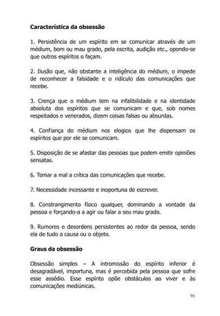 91
Característica da obsessão
1. Persistência de um espírito em se comunicar através de um
médium, bom ou mau grado, pela escrita, audição etc., opondo-se
que outros espíritos o façam.
2. Ilusão que, não obstante a inteligência do médium, o impede
de reconhecer a falsidade e o ridículo das comunicações que
recebe.
3. Crença que o médium tem na infalibilidade e na identidade
absoluta dos espíritos que se comunicam e que, sob nomes
respeitados e venerados, dizem coisas falsas ou absurdas.
4. Confiança do médium nos elogios que lhe dispensam os
espíritos que por ele se comunicam.
5. Disposição de se afastar das pessoas que podem emitir opiniões
sensatas.
6. Tomar a mal a crítica das comunicações que recebe.
7. Necessidade incessante e inoportuna de escrever.
8. Constrangimento físico qualquer, dominando a vontade da
pessoa e forçando-a a agir ou falar a seu mau grado.
9. Rumores e desordens persistentes ao redor da pessoa, sendo
ela de tudo a causa ou o objeto.
Graus da obsessão
Obsessão simples – A intromissão do espírito inferior é
desagradável, importuna, mas é percebida pela pessoa que sofre
esse assédio. Esse espírito opõe obstáculos ao viver e às
comunicações mediúnicas.
 