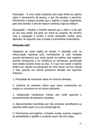 92
Fascinação – É uma ilusão produzida pela ação direta do espírito
sobre o pensamento da pessoa, e que lhe paralisa o raciocínio.
Dificilmente a pessoa acredita que o espírito a esteja enganando,
pois este conhece a arte de inspirar confiança cega ao médium.
Subjugação – Paralisa a vontade daquele que a sofre e o faz agir
ao seu mau grado. Ela pode ser moral ou corporal. No primeiro
caso o subjugado é levado a tomar resoluções muitas vezes
absurdas. No segundo caso é levado a movimentos involuntários.
Obsessão sutil
Chegamos ao nosso objeto de estudo. A obsessão sutil, ou
influenciação espiritual sutil, normalmente já está instalada
quando percebemos que nosso estado de espírito está negativo;
quando começamos a ter tendência ao derrotismo, perdurando
esse estado durante horas ou dias. É o que nos revela o espírito
André Luiz, através da psicografia de Chico Xavier no livro Estude
e Viva, quando nos solicita prestemos atenção aos seguintes
sintomas:
1. Dificuldade de concentrar ideias em motivos otimistas.
2. Ausência de ambiente íntimo para elevar sentimentos em
oração ou concentrar-se em leitura edificante.
3. Indisposição inexplicável, tristeza sem razão aparente e
pressentimentos de desastres imediatos.
4. Aborrecimentos imanifestos por não encontrar semelhantes ou
assuntos sobre quem ou o que descarregá-los.
5. Pessimismos sub-reptícios, irritações surdas, queixas, exageros
de sensibilidade e aptidão a condenar quem não tem culpa.
 