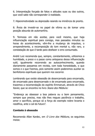93
6. Interpretação forçada de fatos e atitudes suas ou dos outros,
que você sabe não corresponder à realidade.
7. Hiperemotividade ou depressão raiando na iminência de pranto.
8. Ânsia de investir-se no papel de vítima ou de tomar uma
posição absurda de automartírio.
9. Teimosia em não aceitar, para você mesmo, que haja
influenciação espiritual para consigo, mas passados minutos ou
horas do acontecimento, vêm-lhe a mudança de impulsos, o
arrependimento, a recomposição do tom mental e, não raro, a
constatação de que é tarde para desfazer o erro consumado.
André Luiz recomenda que, sempre, constantemente, utilizemos a
humildade, a prece e o passe como anteparos dessa influenciação
sutil, igualmente recorrendo ao autoconhecimento, quando
diariamente passamos em revista, com toda honestidade, o que
somos e o que fizemos, pois somente assim poderemos auxiliar os
benfeitores espirituais que querem nos socorrer.
Lembrando que existe obsessão de desencarnado para encarnado,
de encarnado para desencarnado e de encarnado para encarnado,
trazemos a recomendação do espírito Emmanuel, através de Chico
Xavier, que se encontra no livro Seara dos Médiuns:
“Endereça ao obsessor a boa palavra ou o bom pensamento,
sempre que preciso, mas não lhes negues paciência e trabalho,
amor e sacrifício, porque só a força do exemplo nobre levanta e
reedifica, ante o sol do futuro”.
Combate à obsessão
Recomenda Allan Kardec, em O Livro dos Médiuns, os seguintes
meios:
 
