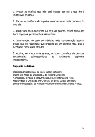 94
1. Provar ao espírito que não está iludido por ele e que lhe é
impossível enganar.
2. Cansar a paciência do espírito, mostrando-se mais paciente do
que ele.
3. Dirigir um apelo fervoroso ao anjo da guarda, assim como aos
bons espíritos, pedindo-lhes assistência.
4. Interromper, no caso do médium, toda comunicação escrita,
desde que se reconheça que procede de um espírito mau, que a
nenhuma razão quer atender.
5. Aceitar, em casos mais graves, os bons conselhos de pessoas
esclarecidas, submetendo-se ao tratamento espiritual
indispensável.
Sugestão de leitura:
Obsessão/Desobsessão, de Suely Caldas Schubert.
Quem tem Medo da Obsessão?, de Richard Simonetti.
A Obsessão, o Passe e a Doutrinação, de José Herculano Pires.
Mediunidade e Obsessão em Crianças, de Suely Caldas Schubert.
Loucura e Obsessão, de Manoel Philomeno de Miranda/Divaldo Franco.
 