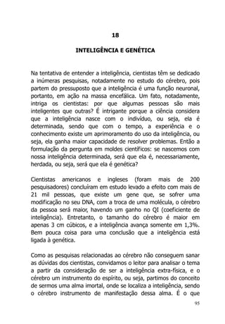 95
18
INTELIGÊNCIA E GENÉTICA
Na tentativa de entender a inteligência, cientistas têm se dedicado
a inúmeras pesquisas, notadamente no estudo do cérebro, pois
partem do pressuposto que a inteligência é uma função neuronal,
portanto, em ação na massa encefálica. Um fato, notadamente,
intriga os cientistas: por que algumas pessoas são mais
inteligentes que outras? É intrigante porque a ciência considera
que a inteligência nasce com o indivíduo, ou seja, ela é
determinada, sendo que com o tempo, a experiência e o
conhecimento existe um aprimoramento do uso da inteligência, ou
seja, ela ganha maior capacidade de resolver problemas. Então a
formulação da pergunta em moldes científicos: se nascemos com
nossa inteligência determinada, será que ela é, necessariamente,
herdada, ou seja, será que ela é genética?
Cientistas americanos e ingleses (foram mais de 200
pesquisadores) concluíram em estudo levado a efeito com mais de
21 mil pessoas, que existe um gene que, se sofrer uma
modificação no seu DNA, com a troca de uma molécula, o cérebro
da pessoa será maior, havendo um ganho no QI (coeficiente de
inteligência). Entretanto, o tamanho do cérebro é maior em
apenas 3 cm cúbicos, e a inteligência avança somente em 1,3%.
Bem pouca coisa para uma conclusão que a inteligência está
ligada à genética.
Como as pesquisas relacionadas ao cérebro não conseguem sanar
as dúvidas dos cientistas, convidamos o leitor para analisar o tema
a partir da consideração de ser a inteligência extra-física, e o
cérebro um instrumento do espírito, ou seja, partimos do conceito
de sermos uma alma imortal, onde se localiza a inteligência, sendo
o cérebro instrumento de manifestação dessa alma. É o que
 