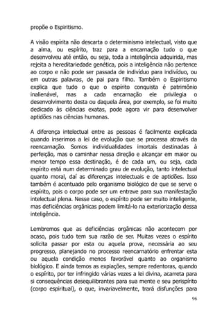 96
propõe o Espiritismo.
A visão espírita não descarta o determinismo intelectual, visto que
a alma, ou espírito, traz para a encarnação tudo o que
desenvolveu até então, ou seja, toda a inteligência adquirida, mas
rejeita a hereditariedade genética, pois a inteligência não pertence
ao corpo e não pode ser passada de indivíduo para indivíduo, ou
em outras palavras, de pai para filho. Também o Espiritismo
explica que tudo o que o espírito conquista é patrimônio
inalienável, mas a cada encarnação ele privilegia o
desenvolvimento desta ou daquela área, por exemplo, se foi muito
dedicado às ciências exatas, pode agora vir para desenvolver
aptidões nas ciências humanas.
A diferença intelectual entre as pessoas é facilmente explicada
quando inserimos a lei de evolução que se processa através da
reencarnação. Somos individualidades imortais destinadas à
perfeição, mas o caminhar nessa direção e alcançar em maior ou
menor tempo essa destinação, é de cada um, ou seja, cada
espírito está num determinado grau de evolução, tanto intelectual
quanto moral, daí as diferenças intelectuais e de aptidões. Isso
também é acentuado pelo organismo biológico de que se serve o
espírito, pois o corpo pode ser um entrave para sua manifestação
intelectual plena. Nesse caso, o espírito pode ser muito inteligente,
mas deficiências orgânicas podem limitá-lo na exteriorização dessa
inteligência.
Lembremos que as deficiências orgânicas não acontecem por
acaso, pois tudo tem sua razão de ser. Muitas vezes o espírito
solicita passar por esta ou aquela prova, necessária ao seu
progresso, planejando no processo reencarnatório enfrentar esta
ou aquela condição menos favorável quanto ao organismo
biológico. E ainda temos as expiações, sempre redentoras, quando
o espírito, por ter infringido várias vezes a lei divina, acarreta para
si consequências desequilibrantes para sua mente e seu perispírito
(corpo espiritual), o que, invariavelmente, trará disfunções para
 