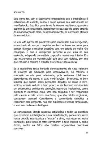97
seu corpo.
Seja como for, com o Espiritismo entendemos que a inteligência é
patrimônio do espírito, sendo o corpo apenas seu instrumento de
manifestação. Isso fica patente no fenômeno mediúnico, quando o
espírito de um encarnado, parcialmente separado do corpo através
da emancipação da alma, ou desdobramento, se apresenta através
de um médium.
Se em vida apresenta problemas para manifestar sua inteligência,
emancipado do corpo o espírito nenhum entrave encontra para
pensar, dialogar e resolver questões que, em estado de vigília não
consegue. É que a inteligência pertence a ele, está na sua
essência, independe da matéria corporal e mantém-se intacta. É o
seu instrumento de manifestação que está com defeito, por isso
que estudar o cérebro é estudar os efeitos e não a causa.
Se a inteligência fosse herdada geneticamente, de nada valeriam
os esforços da educação para desenvolvê-la, no máximo a
educação serviria para adestrá-la, pois seríamos totalmente
dependentes de genes e suas modificações. Entretanto, é bom
lembrar que somos seres pensantes dotados de razão e livre-
arbítrio, e seria reduzir a bem pouco o ser humano considerá-lo
um dependente químico de secreções neuronais intelectivas, como
insistem os cientistas. Aliás, uma boa pergunta a ser respondida
pela ciência é esta: como neurônios, que são células orgânicas,
conseguem pensar? Convidamos a comunidade científica a
responder essa pergunta, não com hipóteses e teorias fantasiosas,
e sem sair do terreno biológico.
Se conseguirem, dando resposta satisfatória a todas as questões
que envolvem a inteligência e sua manifestação, poderemos rever
nossa posição espiritualista e “matar” a alma, mas estamos muito
tranquilos, pois todos os fatos corroboram a tese espírita e, como
dizem, contra os fatos não existem argumentos contrários
possíveis.
 