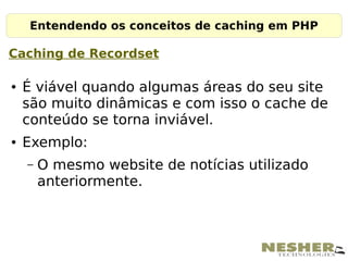Entendendo os conceitos de caching em PHP

Caching de Recordset

●   É viável quando algumas áreas do seu site
    são muito dinâmicas e com isso o cache de
    conteúdo se torna inviável.
●   Exemplo:
    –   O mesmo website de notícias utilizado
        anteriormente.
 