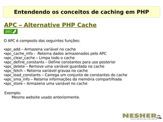 Entendendo os conceitos de caching em PHP

APC – Alternative PHP Cache

O APC é composto das seguintes funções:

●apc_add – Armazena variável no cache
●apc_cache_info - Retorna dados armazenados pelo APC

●apc_clear_cache – Limpa todo o cache

●apc_define_constants – Define constantes para uso posterior

●apc_delete – Remove uma variável guardada no cache

●apc_fetch – Retorna variável gravaa no cache

●apc_load_constants – Carrega um conjunto de constantes do cache

●apc_sma_info – Retorna informações da memória compartilhada

●apc_store – Armazena uma variável no cache




Exemplo:
   Mesmo website usado anteriormente.
 