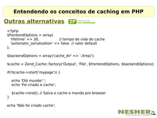 Entendendo os conceitos de caching em PHP
Outras alternativas
<?php
$frontendOptions = array(
   'lifetime' => 30,           // tempo de vida do cache
   'automatic_serialization' => false // valor default
);

$backendOptions = array('cache_dir' => './tmp/');

$cache = Zend_Cache::factory('Output', 'File', $frontendOptions, $backendOptions);

if(!$cache->start('mypage')) {

    echo 'Olá mundo! ';
    echo 'Foi criado o cache';

    $cache->end(); // Salva o cache e manda pro browser
}

echo 'Não foi criado cache';
 