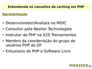 Entendendo os conceitos de caching em PHP

Apresentação

●   Desenvolvedor/Analista no MDIC
●   Consultor pela Nesher Technologies
●   Instrutor de PHP na X25 Treinamentos
●   Membro da coordenação do grupo de
    usuários PHP do DF
●   Entusiasta de PHP e Software Livre
 