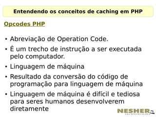 Entendendo os conceitos de caching em PHP

Opcodes PHP

●   Abreviação de Operation Code.
●   É um trecho de instrução a ser executada
    pelo computador.
●   Linguagem de máquina
●   Resultado da conversão do código de
    programação para linguagem de máquina
●   Linguagem de máquina é difícil e tediosa
    para seres humanos desenvolverem
    diretamente
 