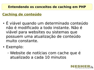 Entendendo os conceitos de caching em PHP

Caching de conteúdo

●   É viável quando um determinado conteúdo
    não é modificado a todo instante. Não é
    viável para websites ou sistemas que
    possuem uma atualização de conteúdo
    muito constante.
●   Exemplo:
    –   Website de notícias com cache que é
        atualizado a cada 10 minutos
 