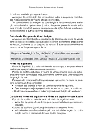 Entendendo custos, despesas e preço de venda
28 • Palestras Gerenciais
do volume vendido, para gerar lucros.
A margem de contribuição das vendas totais indica a margem de contribui-
ção média resultante do volume atingido de vendas.
Ter conhecimento da margem de contribuição é fundamental para avalia-
ção das atividades operacionais (custos, despesas, preço de venda, volu-
mes, mix de produtos), para o planejamento da ações futuras, estabeleci-
mento de metas e outros objetivos desejados.
Cálculo da Margem de Contribuição
A Margem de Contribuição é resultante da diferença do preço de venda
com os custos e despesas variáveis (que ocorrem diretamente proporcional
às vendas), individual ou do conjunto de vendas. É a parcela da contribuição
para cobrir as despesas e gerar lucro.
Ponto de Equilíbrio
Ponto de Equilíbrio é o valor mínimo de vendas que a empresa deverá
realizar para pagar todos os custos e despesas.
Permite ao gestor estabelecer o volume de vendas mínimo, que seja sufici-
ente para cobrir as despesas fixas, assim como também para uma expectativa
de geração de lucro.
Para que não ocorram dificuldades de caixa, as vendas no ponto de equi-
líbrio determinam três condições:
• Receber dos clientes o valor da venda no ponto de equilíbrio.
• Que as compras sejam proporcionais às vendas no ponto de equilíbrio.
• O valor das despesas fixas e o da margem de contribuição não se alteram.
Cálculo do Ponto de Equilíbrio e Ponto de Equilíbrio com Lucro
O ponto de equilibrio (sem lucro) é calculado da seguinte forma:
• Valor das despesas fixas divido pelo percentual da margem de con-
tribuição.
O ponto de equilibrio (com lucro) é calculado da seguinte forma:
• Valor das despesas fixas dividido pelo percentual da margem de contri-
buição menos o percentual do lucro liquido desejado.
Margem de Contribuição = Preço de Venda - (Custos + Despesas Variáveis)
ou
Margem de Contribuição total = Vendas - (Custos e Despesas variáveis total)
 