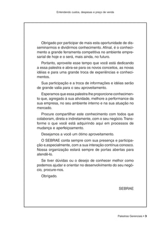 Palestras Gerenciais • 3
Entendendo custos, despesas e preço de venda
Obrigado por participar de mais esta oportunidade de dis-
seminarmos e dividirmos conhecimento. Afinal, é o conheci-
mento a grande ferramenta competitiva no ambiente empre-
sarial de hoje e o será, mais ainda, no futuro.
Portanto, aproveite esse tempo que você está dedicando
a essa palestra e abra-se para os novos conceitos, as novas
idéias e para uma grande troca de experiências e conheci-
mentos.
Sua participação e a troca de informações e idéias serão
de grande valia para o seu aproveitamento.
Esperamos que essa palestra lhe proporcione conhecimen-
to que, agregado à sua atividade, melhore a performance da
sua empresa, no seu ambiente interno e na sua atuação no
mercado.
Procure compartilhar este conhecimento com todos que
colaboram, direta e indiretamente, com o seu negócio.Trans-
forme o que você está adquirindo aqui em processos de
mudança e aperfeiçoamento.
Desejamos a você um ótimo aproveitamento.
O SEBRAE conta sempre com sua presença e participa-
ção e,especialmente, com a sua interação contínua conosco.
Nossa organização estará sempre de portas abertas para
atendê-lo.
Se tiver dúvidas ou o desejo de conhecer melhor como
podemos ajudar e orientar no desenvolvimento do seu negó-
cio, procure-nos.
Obrigado.
SEBRAE
 