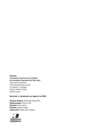 Autoria:
Consultores Financeiros da Unidade
de Orientação Empresarial de São Paulo
José Carlos Cavalcante
José Eduardo Ferreira Lopes
Luis Alberto F. Lobrigatti
Ricardo Simões Curado
Roberto Lessa
Revisado e atualizado em Agosto de 2003
Projeto Gráfico: Editoração Sebrae-SP
Diagramação: Verbo e Arte
Revisão: Entre Letras
Fotolito: Binhos Fotolito
Impressão: Rettec Artes Gráficas
 
