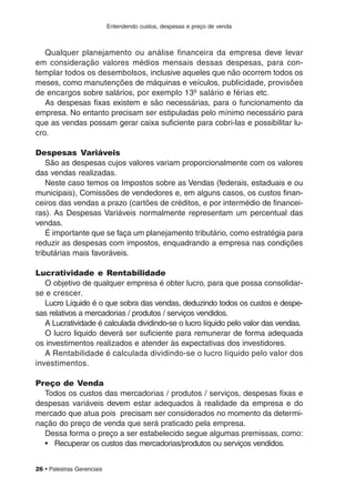 Entendendo custos, despesas e preço de venda
26 • Palestras Gerenciais
Qualquer planejamento ou análise financeira da empresa deve levar
em consideração valores médios mensais dessas despesas, para con-
templar todos os desembolsos, inclusive aqueles que não ocorrem todos os
meses, como manutenções de máquinas e veículos, publicidade, provisões
de encargos sobre salários, por exemplo 13º salário e férias etc.
As despesas fixas existem e são necessárias, para o funcionamento da
empresa. No entanto precisam ser estipuladas pelo mínimo necessário para
que as vendas possam gerar caixa suficiente para cobri-las e possibilitar lu-
cro.
Despesas Variáveis
São as despesas cujos valores variam proporcionalmente com os valores
das vendas realizadas.
Neste caso temos os Impostos sobre as Vendas (federais, estaduais e ou
municipais), Comissões de vendedores e, em alguns casos, os custos finan-
ceiros das vendas a prazo (cartões de créditos, e por intermédio de financei-
ras). As Despesas Variáveis normalmente representam um percentual das
vendas.
É importante que se faça um planejamento tributário, como estratégia para
reduzir as despesas com impostos, enquadrando a empresa nas condições
tributárias mais favoráveis.
Lucratividade e Rentabilidade
O objetivo de qualquer empresa é obter lucro, para que possa consolidar-
se e crescer.
Lucro Líquido é o que sobra das vendas, deduzindo todos os custos e despe-
sas relativos a mercadorias / produtos / serviços vendidos.
A Lucratividade é calculada dividindo-se o lucro líquido pelo valor das vendas.
O lucro liquido deverá ser suficiente para remunerar de forma adequada
os investimentos realizados e atender às expectativas dos investidores.
A Rentabilidade é calculada dividindo-se o lucro líquido pelo valor dos
investimentos.
Preço de Venda
Todos os custos das mercadorias / produtos / serviços, despesas fixas e
despesas variáveis devem estar adequados à realidade da empresa e do
mercado que atua pois precisam ser considerados no momento da determi-
nação do preço de venda que será praticado pela empresa.
Dessa forma o preço a ser estabelecido segue algumas premissas, como:
• Recuperar os custos das mercadorias/produtos ou serviços vendidos.
 