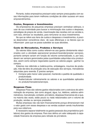Palestras Gerenciais • 25
Entendendo custos, despesas e preço de venda
Portanto, todos empresários precisam estar sempre preocupados com es-
sas informações para terem melhores condições de obter sucesso em seus
empreendimentos.
Custos, Despesas e Investimentos
Os empresários de pequenas empresas precisam centralizar esforços, e
usar de sua criatividade para buscar a minimização dos custos e despesas,
estratégias de preços de venda, maximização das receitas com as vendas e,
com isso, otimizar os resultados, para remunerar os seus investimentos.
No que se refere aos itens de custos e despesas e investimentos, é preci-
so desenvolver consciência clara de suas diferenças e os fatores que os
influenciam para que se possa subsidiar as suas decisões.
Custo de Mercadorias, Produtos e Serviços
Os valores tidos como custos referem-se aos gastos diretamente relaci-
onados com a atividade operacional (produzir/revender/prestar serviços),
portanto sempre variam em função do volume comercializado, e, por isso,
devem ser sempre gerenciados pelas quantidades adquiridas e/ou produzi-
dos, assim como sempre negociados quanto ao valores pagos - ganhar na
compra.
Estamos nos referindo a matéria-prima, embalagens, insumos de produ-
ção, mão-de-obra de produção e/ou de execução dos serviços, mercadorias
adquiridas para revenda. É preciso sempre:
• Comprar pelo menor valor possível, mantendo o padrão de qualidade e
produtividade.
• Avaliar/calcular rotineiramente os valores e as quantidades aplicados
no produto/mercadoria/serviços.
Despesas Fixas
Despesas Fixas são valores gastos relacionados com a estrutura de admi-
nistração da empresa, tais como aluguel, água, luz, telefone, salários admi-
nistrativos, manutenção, contador, pró-labore, despesas financeiras etc.e que,
na maioria das vezes, estão pouco ou nada relacionados com o volume de
produção, vendas ou serviços prestados.
Muitas empresas não vão bem financeiramente porque dimensionam mal
o valor gasto com essas despesas e as vendas acabam sendo insuficientes
para sua cobertura.
É necessário separar totalmente os gastos pessoais dos proprietários (pró-
labore) dos gastos da empresa. Para isso defina um valor adequado à capa-
cidade financeira da empresa para retirada do pró-labore.
 
