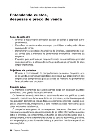 Entendendo custos, despesas e preço de venda
24 • Palestras Gerenciais
Entendendo custos,
despesas e preço de venda
Foco da palestra
• Orientar e esclarecer os conceitos básicos de custos e despesas e pre-
ço de venda.
• Classificar os custos e despesas que possibilitem o adequado cálculo
do preço de venda.
• Demonstrar os resultados financeiros da empresa, possibilitando reali-
zar ações para a melhoria na performance econômica financeira da
empresa.
• Propiciar, pelo estímulo ao desenvolvimento da capacidade gerencial
dos empresários, a adoção de melhores práticas na condução de seus
empreendimentos.
Objetivos da palestra
• Orientar a compreensão do comportamento de custos, despesas, pre-
ço de venda, desenvolver habilidades gerenciais que proporcionem aos
empresários competências para as ações de melhoria na performance
financeira de suas empresas.
Cenário Atual
O momento econômico que atravessamos exige em qualquer atividade
econômica, uma gestão financeira eficiente.
Os fatores externos (concorrência, escassez de recursos, políticas econô-
micas etc.) pressionam fortemente todas as empresas, portanto os empresá-
rios precisam dominar na íntegra todos os elementos internos (custos, des-
pesas, produtividade, margens etc.), para realizar as ações necessárias para
obter resultados satisfatórios.
O comportamento gerencial nas empresas deve estar direcionado ainda
mais para o atendimento da necessidade de se obter informações precisas
sobre a empresa, os concorrentes, os hábitos de consumo do público-alvo e,
principalmente, sobre as tendências futuras do cenário econômico, para que,
em tempo rápido, possa tomar decisões que permitam manter e expandir os
seus negócios.
 