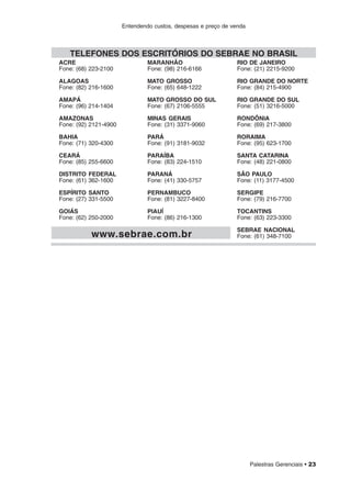 Palestras Gerenciais • 23
Entendendo custos, despesas e preço de venda
ACRE
Fone: (68) 223-2100
ALAGOAS
Fone: (82) 216-1600
AMAPÁ
Fone: (96) 214-1404
AMAZONAS
Fone: (92) 2121-4900
BAHIA
Fone: (71) 320-4300
CEARÁ
Fone: (85) 255-6600
DISTRITO FEDERAL
Fone: (61) 362-1600
ESPÍRITO SANTO
Fone: (27) 331-5500
GOIÁS
Fone: (62) 250-2000
MARANHÃO
Fone: (98) 216-6166
MATO GROSSO
Fone: (65) 648-1222
MATO GROSSO DO SUL
Fone: (67) 2106-5555
MINAS GERAIS
Fone: (31) 3371-9060
PARÁ
Fone: (91) 3181-9032
PARAÍBA
Fone: (83) 224-1510
PARANÁ
Fone: (41) 330-5757
PERNAMBUCO
Fone: (81) 3227-8400
PIAUÍ
Fone: (86) 216-1300
RIO DE JANEIRO
Fone: (21) 2215-9200
RIO GRANDE DO NORTE
Fone: (84) 215-4900
RIO GRANDE DO SUL
Fone: (51) 3216-5000
RONDÔNIA
Fone: (69) 217-3800
RORAIMA
Fone: (95) 623-1700
SANTA CATARINA
Fone: (48) 221-0800
SÃO PAULO
Fone: (11) 3177-4500
SERGIPE
Fone: (79) 216-7700
TOCANTINS
Fone: (63) 223-3300
SEBRAE NACIONAL
Fone: (61) 348-7100
TELEFONES DOS ESCRITÓRIOS DO SEBRAE NO BRASIL
www.sebrae.com.br
 