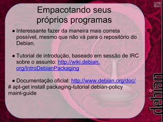 Empacotando seus
           próprios programas
 ● Interessante fazer da maneira mais correta
   possível, mesmo que não vá para o repositório do
   Debian.

 ● Tutorial de introdução, baseado em sessão de IRC
   sobre o assunto: http://wiki.debian.
   org/IntroDebianPackaging

  ● Documentação oficial: http://www.debian.org/doc/
# apt-get install packaging-tutorial debian-policy
maint-guide
 