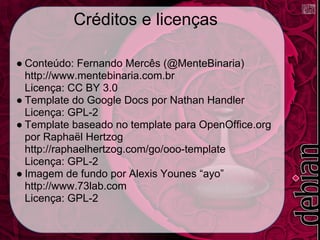 Créditos e licenças

● Conteúdo: Fernando Mercês (@MenteBinaria)
  http://www.mentebinaria.com.br
  Licença: CC BY 3.0
● Template do Google Docs por Nathan Handler
  Licença: GPL-2
● Template baseado no template para OpenOffice.org
  por Raphaël Hertzog
  http://raphaelhertzog.com/go/ooo-template
  Licença: GPL-2
● Imagem de fundo por Alexis Younes “ayo”
  http://www.73lab.com
  Licença: GPL-2
 