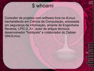 $ whoami

Consultor de projetos com software livre na 4Linux,
bacharelando em Ciência da Computação, entusiasta
em segurança da informação, amante de Engenharia
Reversa, LPIC-2, A+, autor de artigos técnicos,
desenvolvedor "hobbysta" e colaborador do Debian
GNU/Linux.
 