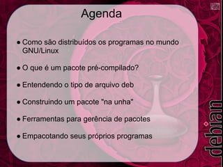 Agenda

● Como são distribuídos os programas no mundo
  GNU/Linux

● O que é um pacote pré-compilado?

● Entendendo o tipo de arquivo deb

● Construindo um pacote "na unha"

● Ferramentas para gerência de pacotes

● Empacotando seus próprios programas
 