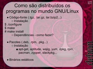 Como são distribuídos os
 programas no mundo GNU/Linux
  ● Código-fonte (.tgz, .tar.gz, tar.bzip2...)
      ○ Instalação
$ ./configure
$ make
# make install
      ○ Dependências - como fazer?

 ● Pacotes (.deb, .rpm, .pkg...)
    ○ Instalação
        ■ apt-get, aptitude, wajig, yum, dpkg, rpm,
          pacman, zypper, slackpkg...

 ● Binários estáticos
 