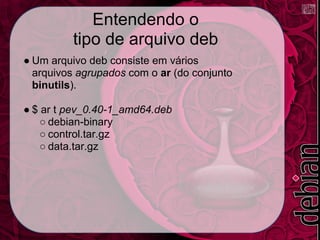 Entendendo o
         tipo de arquivo deb
● Um arquivo deb consiste em vários
  arquivos agrupados com o ar (do conjunto
  binutils).

● $ ar t pev_0.40-1_amd64.deb
    ○ debian-binary
    ○ control.tar.gz
    ○ data.tar.gz
 