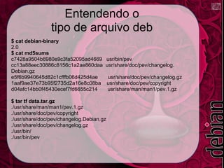 Entendendo o
                tipo de arquivo deb
$ cat debian-binary
2.0
$ cat md5sums
c7428a9504b8980e9c3fa52095ad4669      usr/bin/pev
cc13a88eec30886c8156c1a2ae860daa      usr/share/doc/pev/changelog.
Debian.gz
e5f6b9940645d82c1cfffb06d425d4ae          usr/share/doc/pev/changelog.gz
1aaf9ae37e73b95f2735d2a16e8c08ba          usr/share/doc/pev/copyright
d04afc14bb0f45430ecef7fd6655c214          usr/share/man/man1/pev.1.gz

$ tar tf data.tar.gz
./usr/share/man/man1/pev.1.gz
./usr/share/doc/pev/copyright
./usr/share/doc/pev/changelog.Debian.gz
./usr/share/doc/pev/changelog.gz
./usr/bin/
./usr/bin/pev
 
