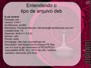 Entendendo o
             tipo de arquivo deb
$ cat control
Package: pev
Version: 0.40-1
Architecture: amd64
Maintainer: Fernando Mercês <fernando@mentebinaria.com.br>
Installed-Size: 72
Depends: libc6 (>= 2.2.5)
Section: utils
Priority: extra
Homepage: http://pev.sourceforge.net
Description: text-based tool to analyze PE files
 pev is a tool to get information of PE32/PE32+
 executables (EXE, DLL, OCX etc) like headers,
 sections, resources and more.
 
