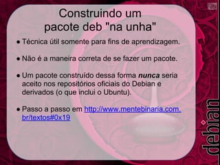 Construindo um
        pacote deb "na unha"
● Técnica útil somente para fins de aprendizagem.

● Não é a maneira correta de se fazer um pacote.

● Um pacote construído dessa forma nunca seria
  aceito nos repositórios oficiais do Debian e
  derivados (o que inclui o Ubuntu).

● Passo a passo em http://www.mentebinaria.com.
  br/textos#0x19
 