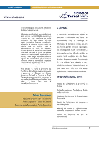 personalizados para cada usuário, esteja este          #& % #
        dentro ou fora da empresa.

        Não existe uma definição padronizada sobre             A TerraForum Consultores é uma empresa de
        quais serviços e funcionalidades deveriam ser
        incluídos em uma plataforma de portal                  consultoria e treinamento em Gestão do
        corporativo, por isso, quando definimos                Conhecimento       (GC)   e   Tecnologia     da
        portais corporativos, fazemos, normalmente,
        referências a “serviços” porque é isto que             Informação. Os clientes da empresa são, em
        importa para os usuários finais e                      sua maioria, grandes e médias organizações
        administradores do portal. No momento,
        existem dezenas de vendedores de software              dos setores público, privado e terceiro setor. A
        fornecendo soluções de portal (de grandes              empresa atua em todo o Brasil e também no
        companhias de software até empresas recém-
        criadas). Neste artigo procuramos destacar             exterior, tendo escritórios em São Paulo,
        algumas das características que deveriam ser           Brasília e Ottawa no Canadá. É dirigida pelo
        avaliadas durante o processo de seleção de
        uma plataforma de portal corporativo.                  Dr. José Cláudio Terra, pioneiro e maior
                                                               referência em Gestão do Conhecimento no
                             ***
        José Cláudio C. Terra é presidente da                  país. Além disso, conta com uma equipe
        TerraForum Consultores. Atua como consultor            especializada e internacional de consultores.
        e palestrante no Canadá, nos Estados
        Unidos, em Portugal, na França e no Brasil.
        Também é professor de vários programas e                 ' ) # , !% #. '
                                                                  (* +     % -% &
        pós-graduação e MBA e autor de vários livros
        sobre     o     tema.     Seu   email      é
        jcterra@terraforum.com.br                              Gestão do Conhecimento e E-learning na
                                                               Prática

                                                               Portais Corporativos, a Revolução na Gestão
                                                               do Conhecimento
                          #$ %                                 Gestão do Conhecimento - O Grande Desafio
           Calculando o Retorno sobre o Investimento           Empresarial

           Portais Corporativos e Gestão de Conteúdo           Gestão do Conhecimento em pequenas e
Determinantes da Necessidade de Portais Corporativos           médias empresas

                                                               Realizing the Promise of Corporate Portals:
                                                               Leveraging Knowledge for Business Success

                                                               Gestão de Empresas             na     Era    do
                                                               Conhecimento




                                                        ©TerraForum Consultores                                   5
 