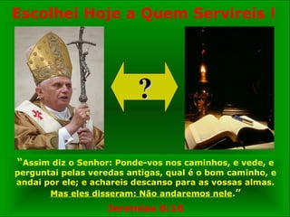“Assim diz o Senhor: Ponde-vos nos caminhos, e vede, e
perguntai pelas veredas antigas, qual é o bom caminho, e
andai por ele; e achareis descanso para as vossas almas.
Mas eles disseram: Não andaremos nele.”
Jeremias 6:16
??
Escolhei Hoje a Quem Servireis !
 
