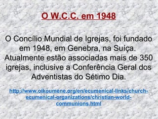 O W.C.C. em 1948
O Concílio Mundial de Igrejas, foi fundadoO Concílio Mundial de Igrejas, foi fundado
em 1948, em Genebra, na Suíça.em 1948, em Genebra, na Suíça.
Atualmente estão associadas mais de 350Atualmente estão associadas mais de 350
igrejas, inclusive a Conferência Geral dosigrejas, inclusive a Conferência Geral dos
Adventistas do Sétimo Dia.Adventistas do Sétimo Dia.
http://www.oikoumene.org/en/ecumenical-links/church-
ecumenical-organizations/christian-world-
communions.html
 