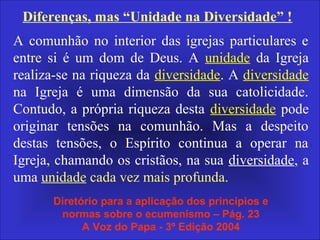 A comunhão no interior das igrejas particulares e
entre si é um dom de Deus. A unidade da Igreja
realiza-se na riqueza da diversidade. A diversidade
na Igreja é uma dimensão da sua catolicidade.
Contudo, a própria riqueza desta diversidade pode
originar tensões na comunhão. Mas a despeito
destas tensões, o Espírito continua a operar na
Igreja, chamando os cristãos, na sua diversidade, a
uma unidade cada vez mais profunda.
Diretório para a aplicação dos princípios e
normas sobre o ecumenismo – Pág. 23
A Voz do Papa - 3º Edição 2004
Diferenças, mas “Unidade na Diversidade” !
 