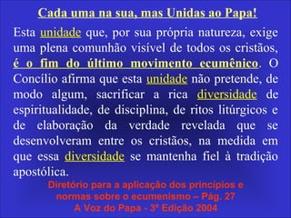 Cada uma na sua, mas Unidas ao Papa!
Esta unidade que, por sua própria natureza, exige
uma plena comunhão visível de todos os cristãos,
é o fim do último movimento ecumênico. O
Concílio afirma que esta unidade não pretende, de
modo algum, sacrificar a rica diversidade de
espiritualidade, de disciplina, de ritos litúrgicos e
de elaboração da verdade revelada que se
desenvolveram entre os cristãos, na medida em
que essa diversidade se mantenha fiel à tradição
apostólica.
Diretório para a aplicação dos princípios e
normas sobre o ecumenismo – Pág. 27
A Voz do Papa - 3º Edição 2004
 