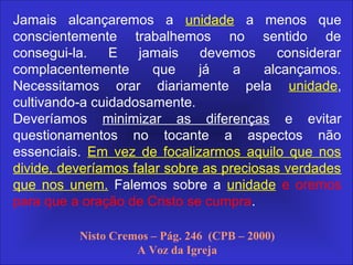 No próprio tempo em que vivemos, o
Senhor chamou Seu povo e deu-lhe uma
mensagem para proclamar. Chamou-o
para expor a malignidade do homem do
pecado que tornou a lei do Domingo
uma autoridade característica, que
cuidou em mudar os tempos e a lei, e
oprimir o povo de Deus que prossegue
firmemente honrando-O pela observância
do único sábado verdadeiro, o sábado da
criação, como sendo santo ao Senhor. -
Ev./233.
Jamais alcançaremos a unidade a menos que
conscientemente trabalhemos no sentido de
consegui-la. E jamais devemos considerar
complacentemente que já a alcançamos.
Necessitamos orar diariamente pela unidade,
cultivando-a cuidadosamente.
Deveríamos minimizar as diferenças e evitar
questionamentos no tocante a aspectos não
essenciais. Em vez de focalizarmos aquilo que nos
divide, deveríamos falar sobre as preciosas verdades
que nos unem. Falemos sobre a unidade e oremos
para que a oração de Cristo se cumpra.
Nisto Cremos – Pág. 246 (CPB – 2000)
A Voz da Igreja
 