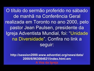 O título do sermão proferido no sábado
de manhã na Conferência Geral
realizada em Toronto no ano 2000, pelo
pastor Jean Paulsen, presidente da
Igreja Adventista Mundial, foi: “Unidade
na Diversidade”. Confira no link a
seguir:
http://session2000.www.adventist.org/news/data/
2000/6/963084621/index.html.em
A Voz da Igreja
 