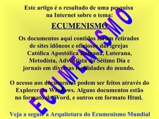 Este artigo é o resultado de uma pesquisa
na Internet sobre o tema:
ECUMENISMOECUMENISMO
Os documentos aqui contidos foram retirados
de sites idôneos e oficiosos das igrejas
Católica Apostólica Romana, Luterana,
Metodista, Adventista do Sétimo Dia e
jornais em diversas localidades do mundo.
O acesso aos documentos podem ser feitos através do
Explorer do Windows. Alguns documentos estão
no formato do Word, e outros em formato Html.
Veja a seguir a Arquitetura do Ecumenismo Mundial
 