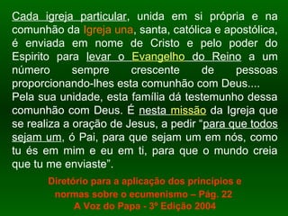 Cada igreja particular, unida em si própria e na
comunhão da Igreja una, santa, católica e apostólica,
é enviada em nome de Cristo e pelo poder do
Espirito para levar o Evangelho do Reino a um
número sempre crescente de pessoas
proporcionando-lhes esta comunhão com Deus....
Pela sua unidade, esta família dá testemunho dessa
comunhão com Deus. É nesta missão da Igreja que
se realiza a oração de Jesus, a pedir “para que todos
sejam um, ó Pai, para que sejam um em nós, como
tu és em mim e eu em ti, para que o mundo creia
que tu me enviaste”.
Diretório para a aplicação dos princípios e
normas sobre o ecumenismo – Pág. 22
A Voz do Papa - 3º Edição 2004
 