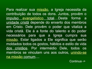 Para realizar sua missão, a Igreja necessita da
contribuição de todos os dons. Juntos, provêm o
impulso evangelístico total....Desta forma a
unidade cristã depende do enxerto dos membros
em Cristo. Dele provêm o poder que vitaliza a
vida cristã. Ele á a fonte do talento e do poder
necessários para que a Igreja cumpra sua
missão. Estar ligados a Ele significa que serão
moldados todos os gostos, hábitos e estilo de vida
dos cristãos. Por intermédio Dele, todos os
membros se vinculam uns aos outros, unindo-se
na missão comum....
Continua ->
 