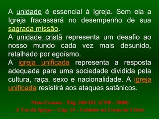 A unidade é essencial à Igreja. Sem ela a
Igreja fracassará no desempenho de sua
sagrada missão.
A unidade cristã representa um desafio ao
nosso mundo cada vez mais desunido,
retalhado por egoísmo.
A igreja unificada representa a resposta
adequada para uma sociedade dividida pela
cultura, raça, sexo e nacionalidade. A igreja
unificada resistirá aos ataques satânicos.
Nisto Cremos – Pág. 240-241 (CPB – 2000)
A Voz da Igreja – Cap. 13 – Unidade no Corpo de Cristo
 