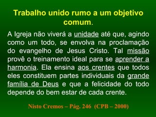 Trabalho unido rumo a um objetivo
comum.
A Igreja não viverá a unidade até que, agindo
como um todo, se envolva na proclamação
do evangelho de Jesus Cristo. Tal missão
provê o treinamento ideal para se aprender a
harmonia. Ela ensina aos crentes que todos
eles constituem partes individuais da grande
família de Deus e que a felicidade do todo
depende do bem estar de cada crente.
Nisto Cremos – Pág. 246 (CPB – 2000)
 
