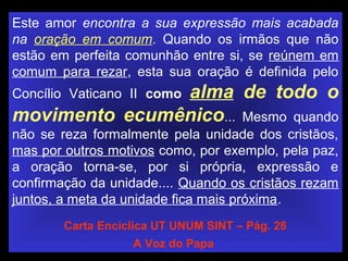 Este amor encontra a sua expressão mais acabada
na oração em comum. Quando os irmãos que não
estão em perfeita comunhão entre si, se reúnem em
comum para rezar, esta sua oração é definida pelo
Concílio Vaticano II como alma de todo o
movimento ecumênico... Mesmo quando
não se reza formalmente pela unidade dos cristãos,
mas por outros motivos como, por exemplo, pela paz,
a oração torna-se, por si própria, expressão e
confirmação da unidade.... Quando os cristãos rezam
juntos, a meta da unidade fica mais próxima.
Carta Encíclica UT UNUM SINT – Pág. 28
A Voz do Papa
 
