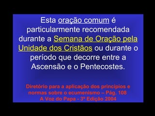 Esta oração comum é
particularmente recomendada
durante a Semana de Oração pela
Unidade dos Cristãos ou durante o
período que decorre entre a
Ascensão e o Pentecostes.
Diretório para a aplicação dos princípios e
normas sobre o ecumenismo – Pág. 108
A Voz do Papa - 3º Edição 2004
 