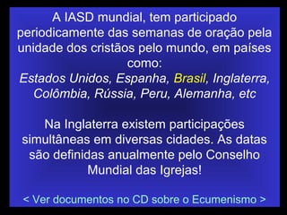 A IASD mundial, tem participado
periodicamente das semanas de oração pela
unidade dos cristãos pelo mundo, em países
como:
Estados Unidos, Espanha, Brasil, Inglaterra,
Colômbia, Rússia, Peru, Alemanha, etc
Na Inglaterra existem participações
simultâneas em diversas cidades. As datas
são definidas anualmente pelo Conselho
Mundial das Igrejas!
< Ver documentos no CD sobre o Ecumenismo >
 
