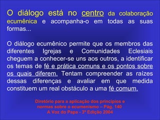O diálogo está no centro da colaboração
ecumênica e acompanha-o em todas as suas
formas...
O diálogo ecumênico permite que os membros das
diferentes Igrejas e Comunidades Eclesiais
cheguem a conhecer-se uns aos outros, a identificar
os temas de fé e prática comuns e os pontos sobre
os quais diferem. Tentam compreender as raízes
dessas diferenças e avaliar em que medida
constituem um real obstáculo a uma fé comum.
Diretório para a aplicação dos princípios e
normas sobre o ecumenismo – Pág. 140
A Voz do Papa - 3º Edição 2004
 