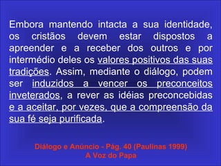 Embora mantendo intacta a sua identidade,
os cristãos devem estar dispostos a
apreender e a receber dos outros e por
intermédio deles os valores positivos das suas
tradições. Assim, mediante o diálogo, podem
ser induzidos a vencer os preconceitos
inveterados, a rever as idéias preconcebidas
e a aceitar, por vezes, que a compreensão da
sua fé seja purificada.
Diálogo e Anúncio - Pág. 40 (Paulinas 1999)
A Voz do Papa
 